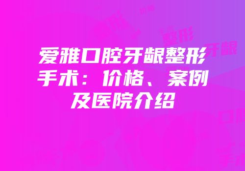 爱雅口腔牙龈整形手术：价格、案例及医院介绍