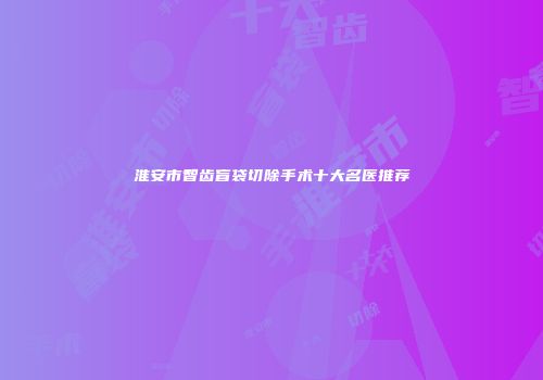 淮安市智齿盲袋切除手术十大名医推荐
