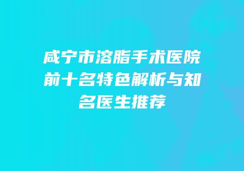 咸宁市溶脂手术医院前十名特色解析与知名医生推荐