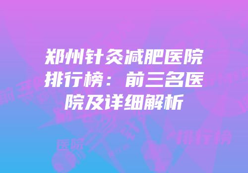 郑州针灸减肥医院排行榜：前三名医院及详细解析