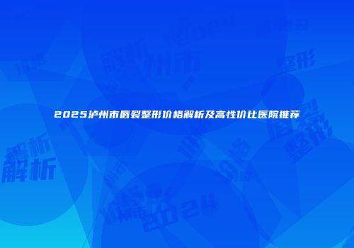 2025泸州市唇裂整形价格解析及高性价比医院推荐