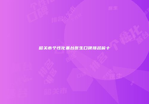 韶关市个性化基台医生口碑排名前十