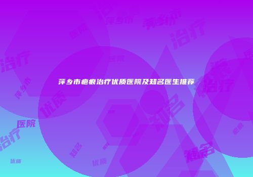 萍乡市疤痕治疗优质医院及知名医生推荐