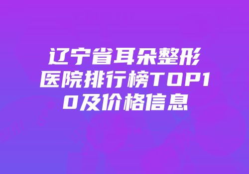 辽宁省耳朵整形医院排行榜TOP10及价格信息