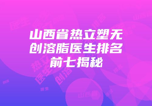 山西省热立塑无创溶脂医生排名前七揭秘