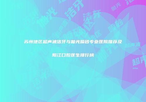 苏州地区超声波洁牙与抛光喷砂专业医院推荐及阳江口腔医生排行榜