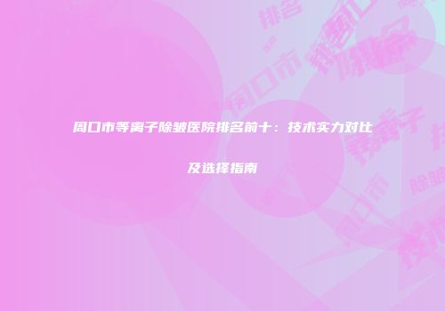 周口市等离子除皱医院排名前十：技术实力对比及选择指南