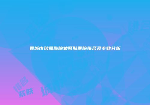 晋城市玻尿酸除皱紧肤医院排名及专业分析