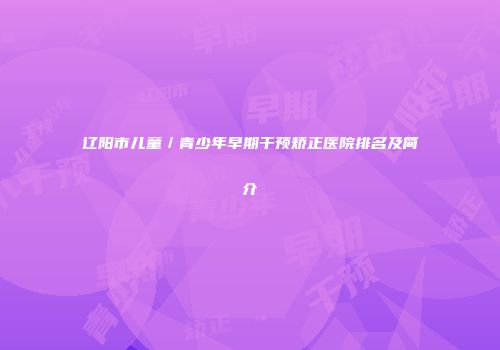 辽阳市儿童／青少年早期干预矫正医院排名及简介