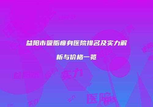 益阳市吸脂瘦身医院排名及实力解析与价格一览