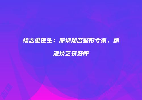 杨志雄医生：深圳知名整形专家，精湛技艺获好评