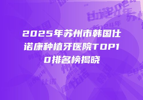 2025年苏州市韩国仕诺康种植牙医院TOP10排名榜揭晓