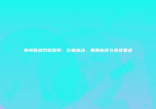 荆州臀部凹陷整形：价格波动、费用构成与选择要点