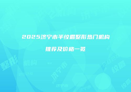 2025济宁市半纹眉整形热门机构推荐及价格一览
