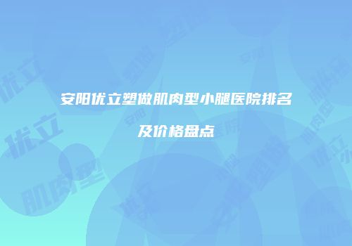 安阳优立塑做肌肉型小腿医院排名及价格盘点