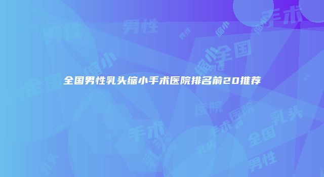 全国男性乳头缩小手术医院排名前20推荐
