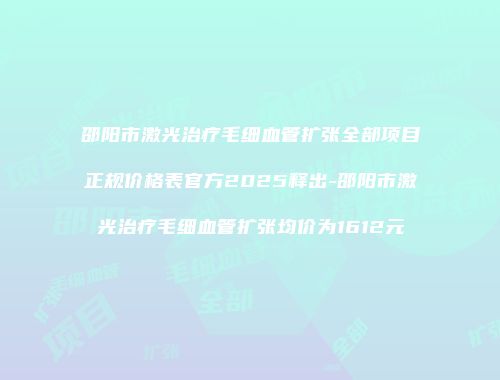邵阳市激光治疗毛细血管扩张全部项目正规价格表官方2025释出-邵阳市激光治疗毛细血管扩张均价为1612元