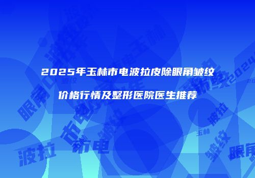 2025年玉林市电波拉皮除眼角皱纹价格行情及整形医院医生推荐
