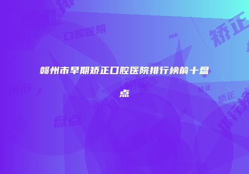 赣州市早期矫正口腔医院排行榜前十盘点