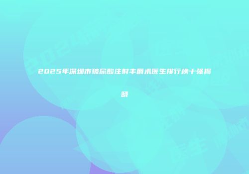 2025年深圳市玻尿酸注射丰唇术医生排行榜十强揭晓