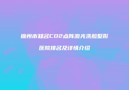 锦州市知名CO2点阵激光洗脸整形医院排名及详情介绍