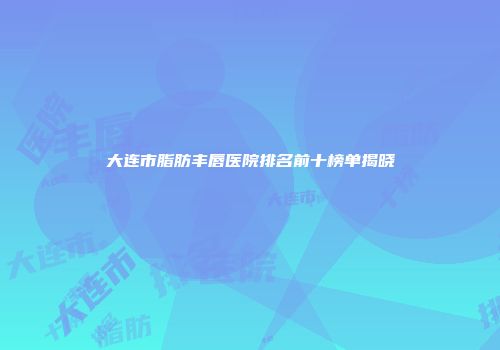 大连市脂肪丰唇医院排名前十榜单揭晓