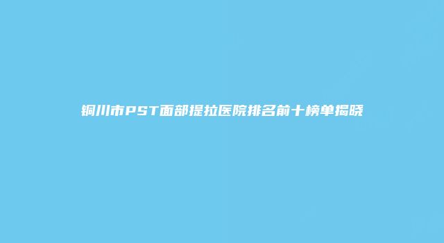 铜川市PST面部提拉医院排名前十榜单揭晓