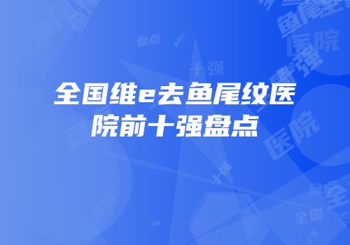 全国维e去鱼尾纹医院前十强盘点