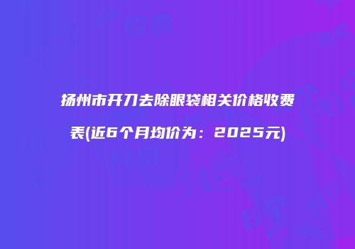 扬州市开刀去除眼袋相关价格收费表(近6个月均价为：2025元)