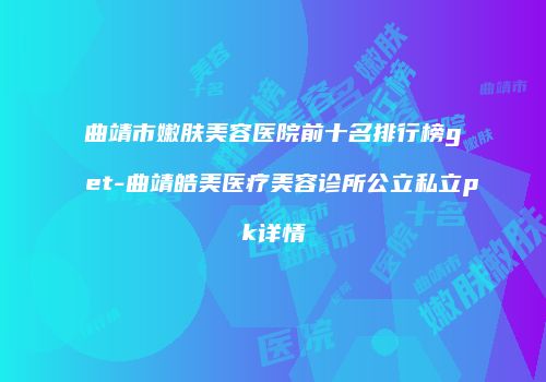 曲靖市嫩肤美容医院前十名排行榜get-曲靖皓美医疗美容诊所公立私立pk详情