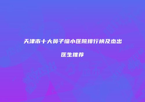天津市十大鼻子缩小医院排行榜及杰出医生推荐