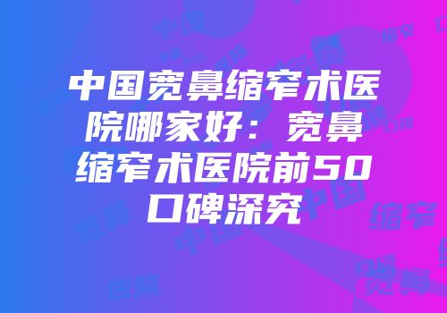 中国宽鼻缩窄术医院哪家好：宽鼻缩窄术医院前50口碑深究