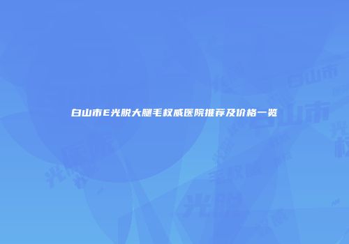 白山市E光脱大腿毛权威医院推荐及价格一览