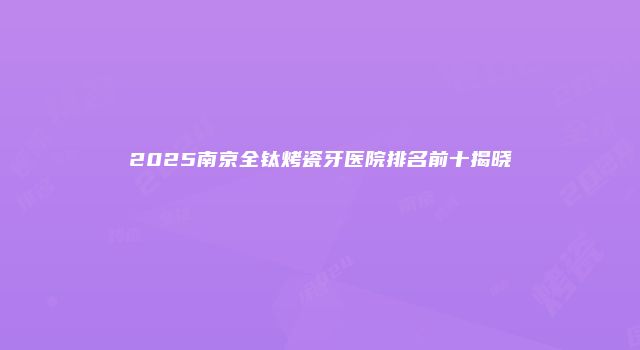 2025南京全钛烤瓷牙医院排名前十揭晓