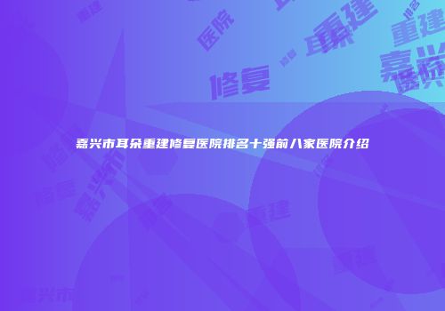 嘉兴市耳朵重建修复医院排名十强前八家医院介绍