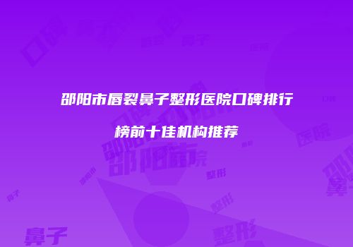 邵阳市唇裂鼻子整形医院口碑排行榜前十佳机构推荐