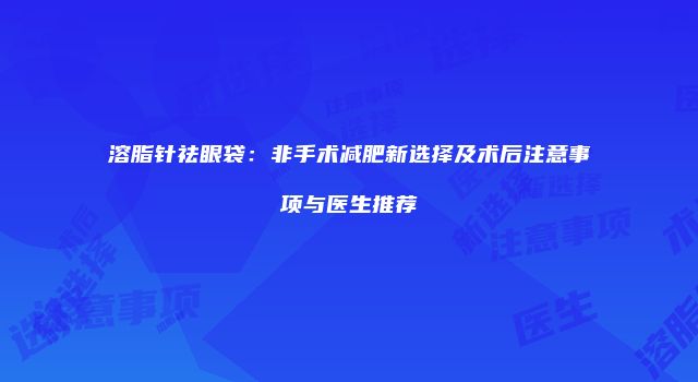 溶脂针祛眼袋：非手术减肥新选择及术后注意事项与医生推荐