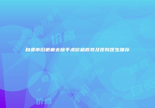 自贡市旧疤痕去除手术价格概览及医院医生推荐