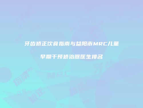 牙齿矫正饮食指南与益阳市MRC儿童早期干预矫治器医生排名