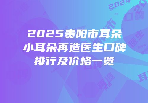 2025贵阳市耳朵小耳朵再造医生口碑排行及价格一览