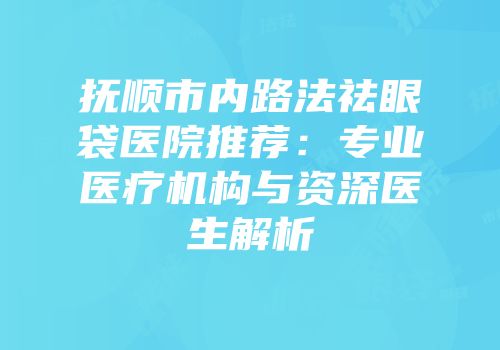 抚顺市内路法祛眼袋医院推荐：专业医疗机构与资深医生解析