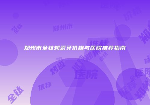 郑州市全钛烤瓷牙价格与医院推荐指南