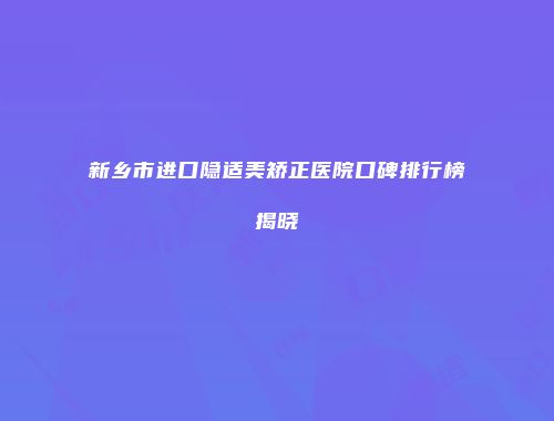 新乡市进口隐适美矫正医院口碑排行榜揭晓
