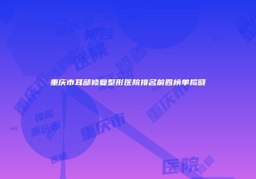重庆市耳部修复整形医院排名前四榜单揭晓
