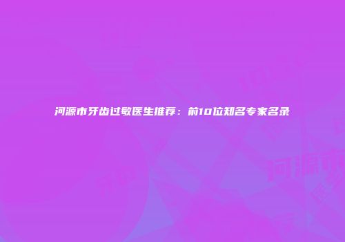 河源市牙齿过敏医生推荐：前10位知名专家名录