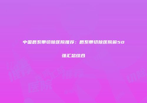 中国唇系带切除医院推荐：唇系带切除医院前50强汇总综合
