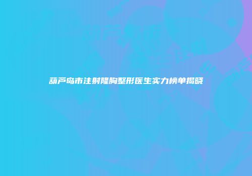 葫芦岛市注射隆胸整形医生实力榜单揭晓