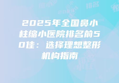 2025年全国鼻小柱缩小医院排名前50佳：选择理想整形机构指南