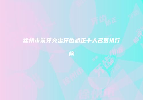 徐州市前牙突出牙齿矫正十大名医排行榜