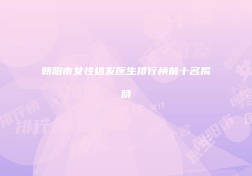 朝阳市女性植发医生排行榜前十名揭晓